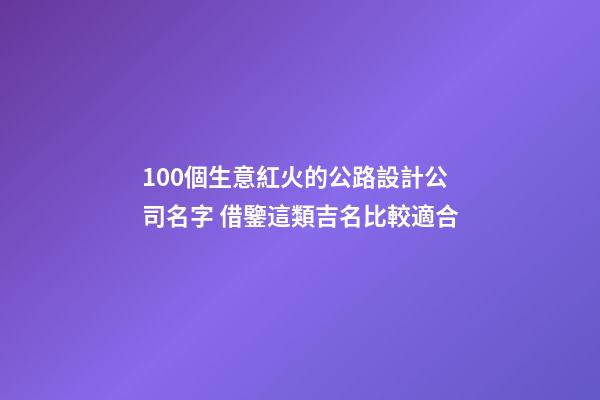 100個生意紅火的公路設計公司名字 借鑒這類吉名比較適合